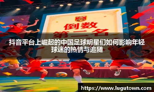 抖音平台上崛起的中国足球明星们如何影响年轻球迷的热情与追随
